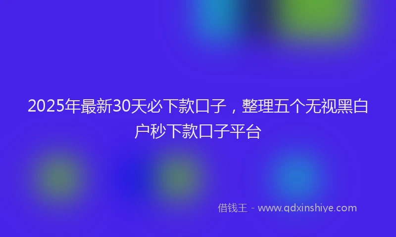 2025年最新30天必下款口子，整理五个无视黑白户秒下款口子平台