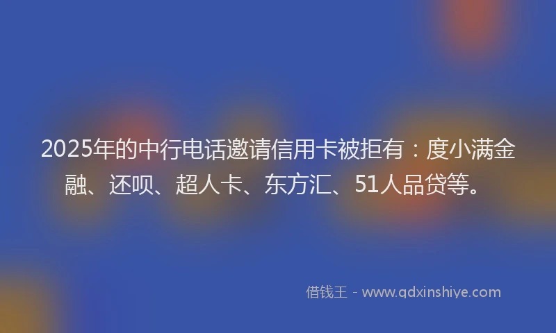 2025年的中行电话邀请信用卡被拒有：度小满金融、还呗、超人卡、东方汇、51人品贷等。