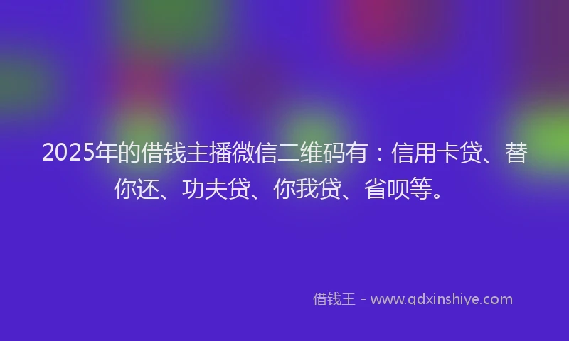 2025年的借钱主播微信二维码有：信用卡贷、替你还、功夫贷、你我贷、省呗等。