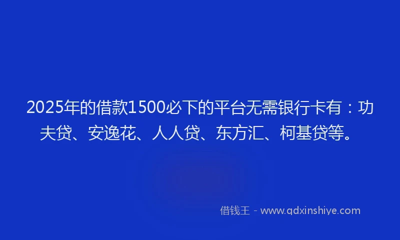 2025年的借款1500必下的平台无需银行卡有：功夫贷、安逸花、人人贷、东方汇、柯基贷等。