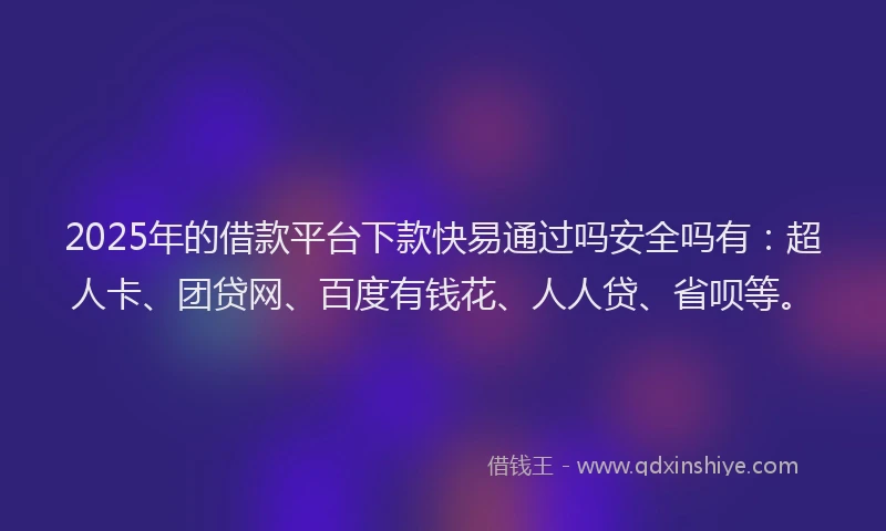 2025年的借款平台下款快易通过吗安全吗有：超人卡、团贷网、百度有钱花、人人贷、省呗等。