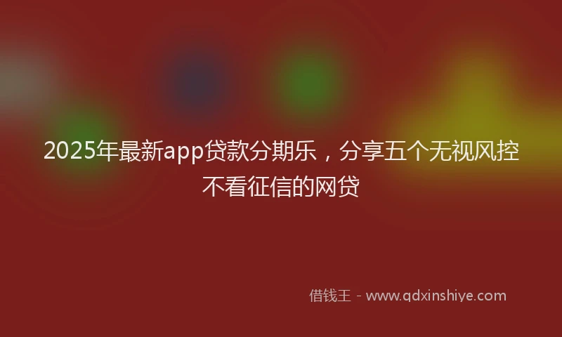 2025年最新app贷款分期乐，分享五个无视风控不看征信的网贷