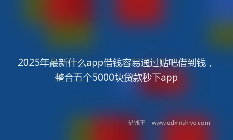 2025年最新什么app借钱容易通过贴吧借到钱，整合五个5000块贷款秒下app