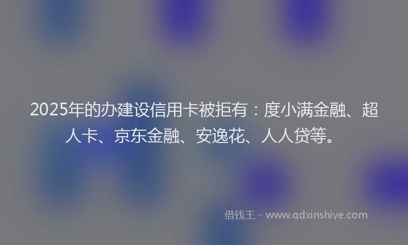 2025年的办建设信用卡被拒有：度小满金融、超人卡、京东金融、安逸花、人人贷等。