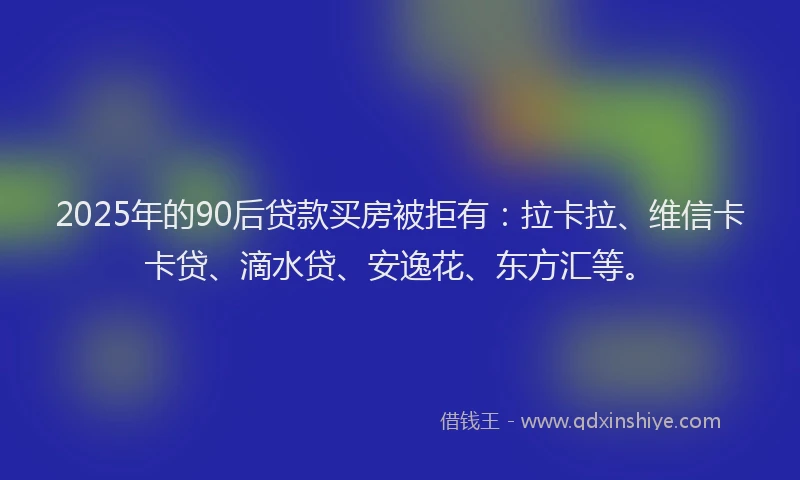 2025年的90后贷款买房被拒有：拉卡拉、维信卡卡贷、滴水贷、安逸花、东方汇等。
