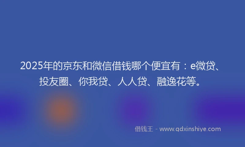 2025年的京东和微信借钱哪个便宜有：e微贷、投友圈、你我贷、人人贷、融逸花等。