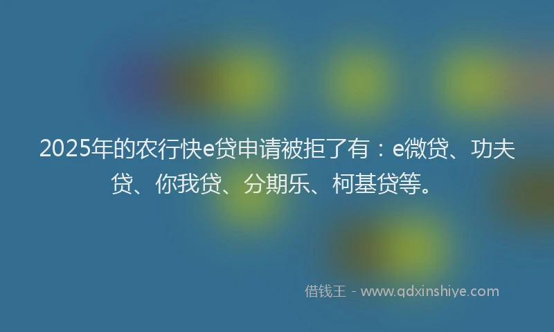 2025年的农行快e贷申请被拒了有：e微贷、功夫贷、你我贷、分期乐、柯基贷等。