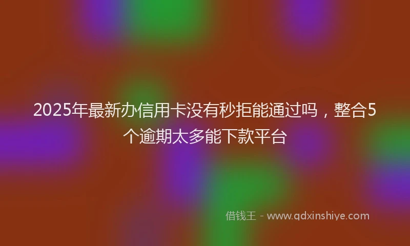 2025年最新办信用卡没有秒拒能通过吗，整合5个逾期太多能下款平台