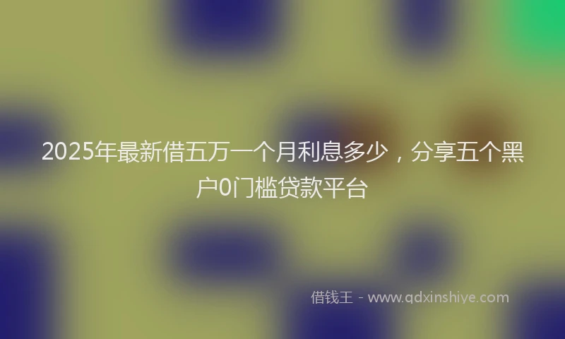 2025年最新借五万一个月利息多少，分享五个黑户0门槛贷款平台