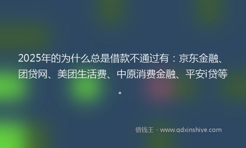 2025年的为什么总是借款不通过有：京东金融、团贷网、美团生活费、中原消费金融、平安i贷等。