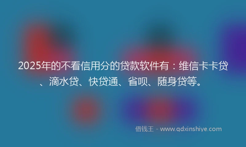 2025年的不看信用分的贷款软件有：维信卡卡贷、滴水贷、快贷通、省呗、随身贷等。