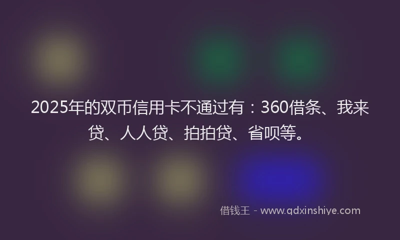 2025年的双币信用卡不通过有：360借条、我来贷、人人贷、拍拍贷、省呗等。