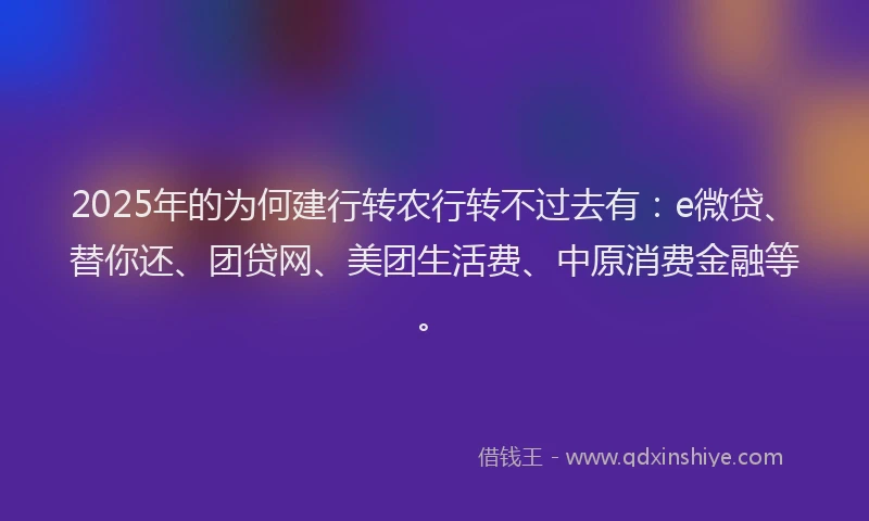 2025年的为何建行转农行转不过去有：e微贷、替你还、团贷网、美团生活费、中原消费金融等。