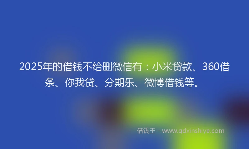 2025年的借钱不给删微信有：小米贷款、360借条、你我贷、分期乐、微博借钱等。