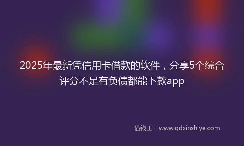 2025年最新凭信用卡借款的软件，分享5个综合评分不足有负债都能下款app