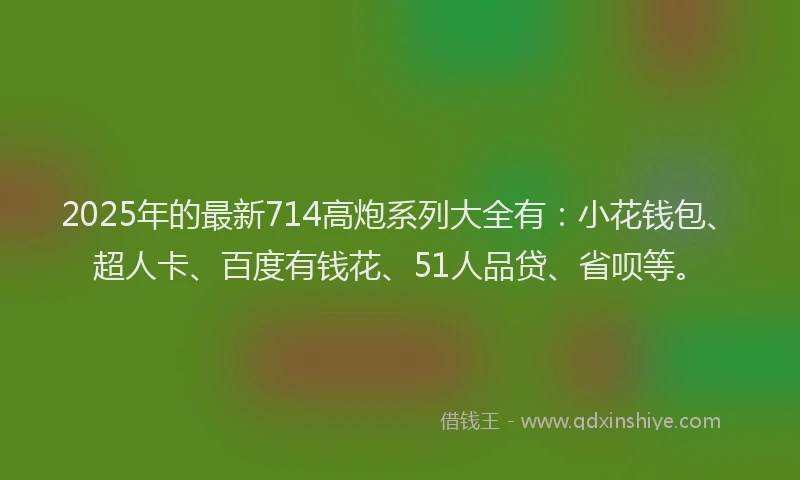 2025年的最新714高炮系列大全有：小花钱包、超人卡、百度有钱花、51人品贷、省呗等。