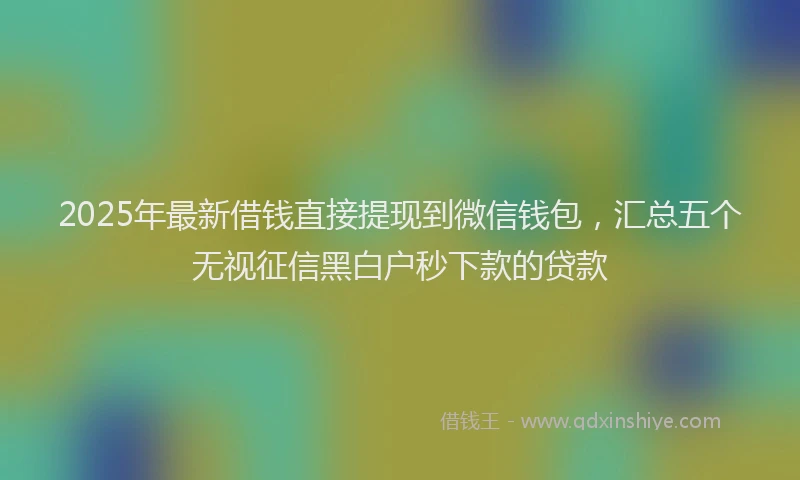 2025年最新借钱直接提现到微信钱包，汇总五个无视征信黑白户秒下款的贷款