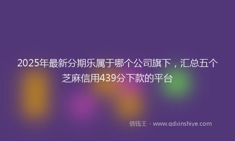 2025年最新分期乐属于哪个公司旗下，汇总五个芝麻信用439分下款的平台