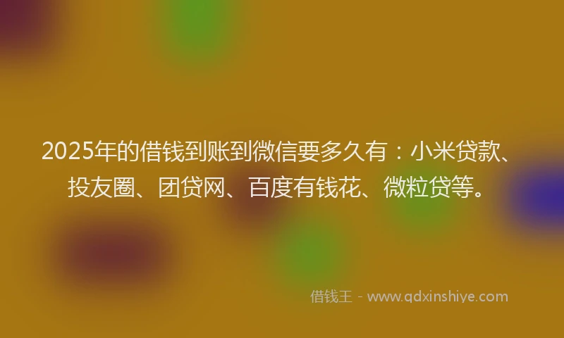 2025年的借钱到账到微信要多久有：小米贷款、投友圈、团贷网、百度有钱花、微粒贷等。