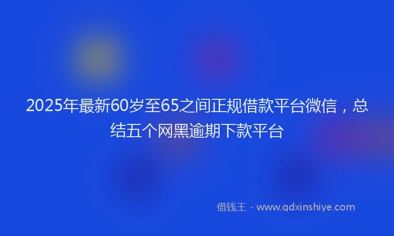 2025年最新60岁至65之间正规借款平台微信，总结五个网黑逾期下款平台