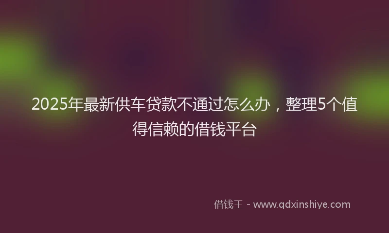 2025年最新供车贷款不通过怎么办，整理5个值得信赖的借钱平台