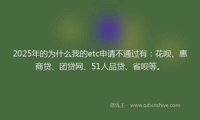 2025年的为什么我的etc申请不通过有：花呗、惠商贷、团贷网、51人品贷、省呗等。