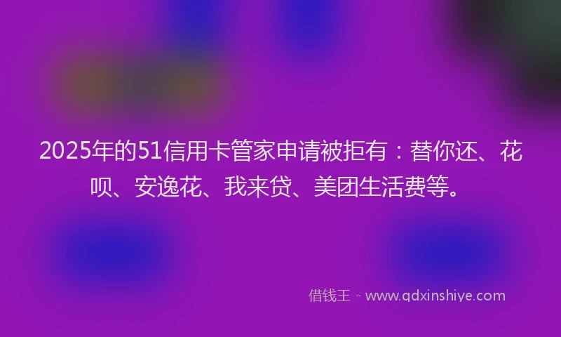 2025年的51信用卡管家申请被拒有：替你还、花呗、安逸花、我来贷、美团生活费等。