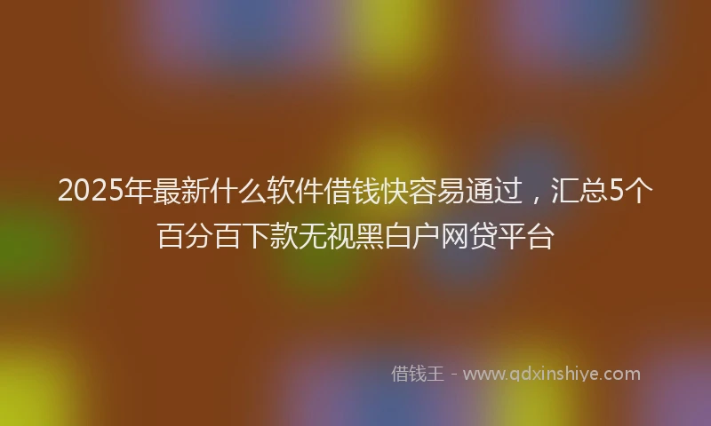 2025年最新什么软件借钱快容易通过，汇总5个百分百下款无视黑白户网贷平台