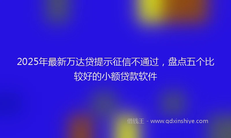 2025年最新万达贷提示征信不通过，盘点五个比较好的小额贷款软件