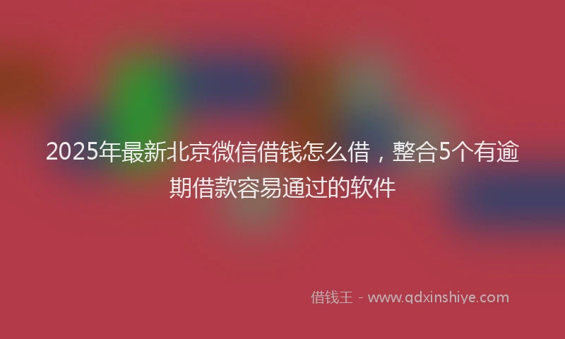 2025年最新北京微信借钱怎么借，整合5个有逾期借款容易通过的软件