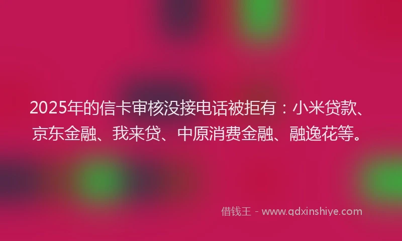 2025年的信卡审核没接电话被拒有：小米贷款、京东金融、我来贷、中原消费金融、融逸花等。