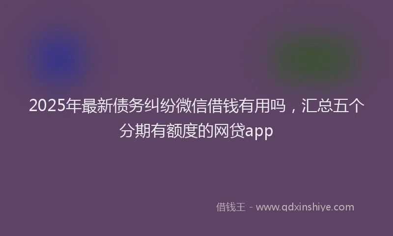 2025年最新债务纠纷微信借钱有用吗，汇总五个分期有额度的网贷app