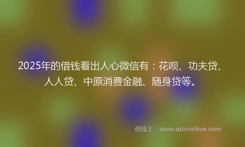 2025年的借钱看出人心微信有：花呗、功夫贷、人人贷、中原消费金融、随身贷等。