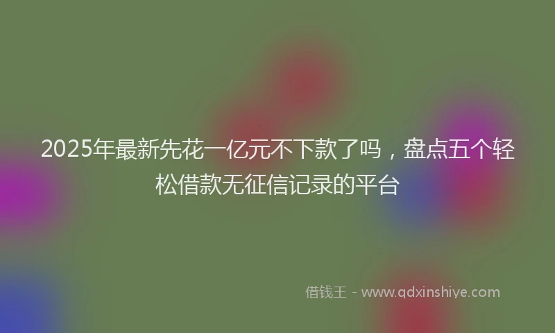 2025年最新先花一亿元不下款了吗，盘点五个轻松借款无征信记录的平台