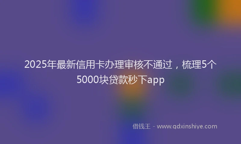 2025年最新信用卡办理审核不通过，梳理5个5000块贷款秒下app