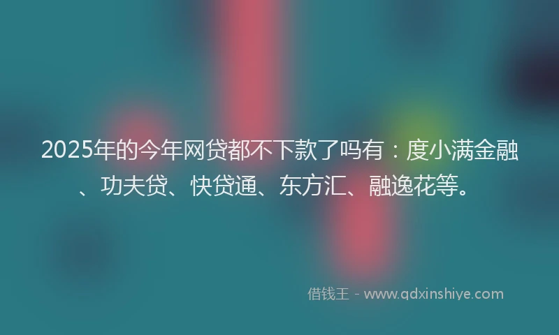 2025年的今年网贷都不下款了吗有：度小满金融、功夫贷、快贷通、东方汇、融逸花等。