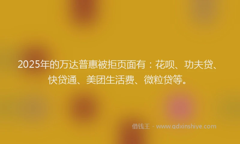 2025年的万达普惠被拒页面有：花呗、功夫贷、快贷通、美团生活费、微粒贷等。