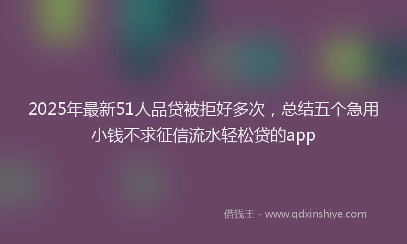 2025年最新51人品贷被拒好多次，总结五个急用小钱不求征信流水轻松贷的app