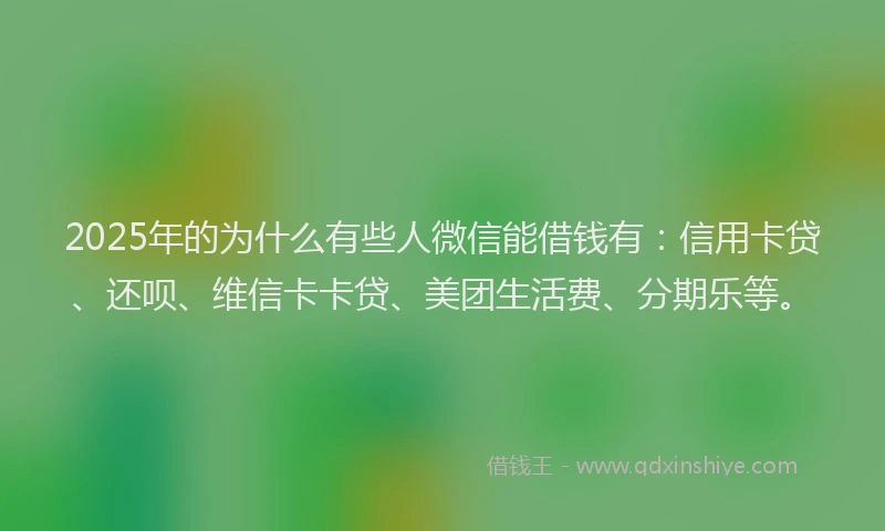2025年的为什么有些人微信能借钱有：信用卡贷、还呗、维信卡卡贷、美团生活费、分期乐等。