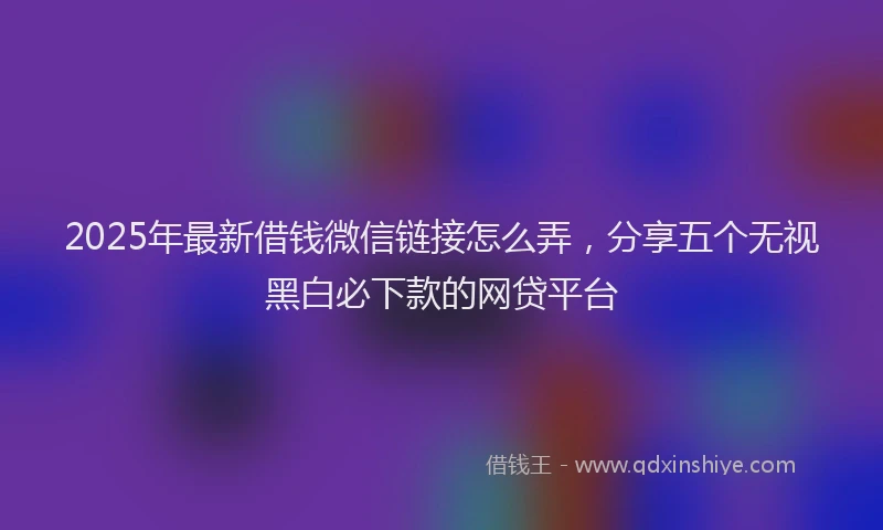 2025年最新借钱微信链接怎么弄，分享五个无视黑白必下款的网贷平台