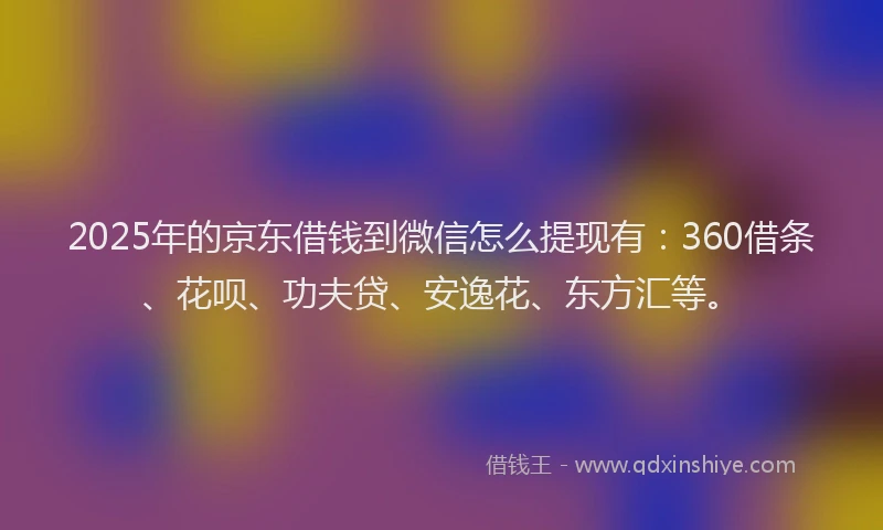2025年的京东借钱到微信怎么提现有：360借条、花呗、功夫贷、安逸花、东方汇等。