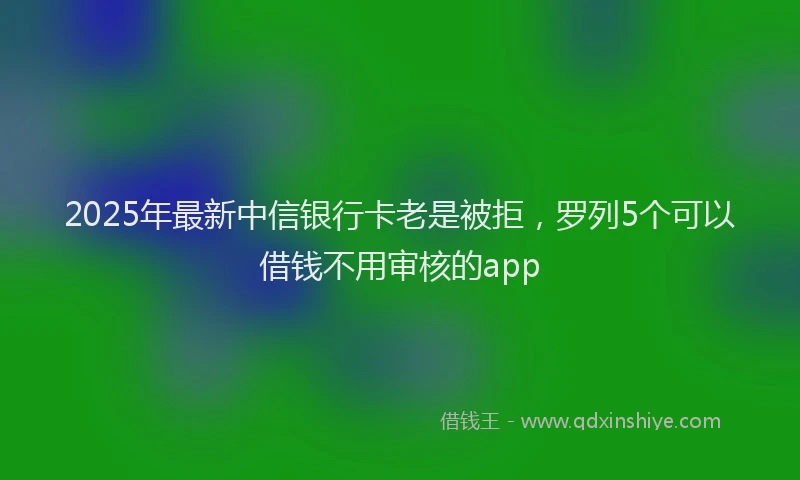 2025年最新中信银行卡老是被拒，罗列5个可以借钱不用审核的app