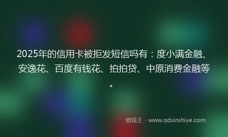 2025年的信用卡被拒发短信吗有：度小满金融、安逸花、百度有钱花、拍拍贷、中原消费金融等。