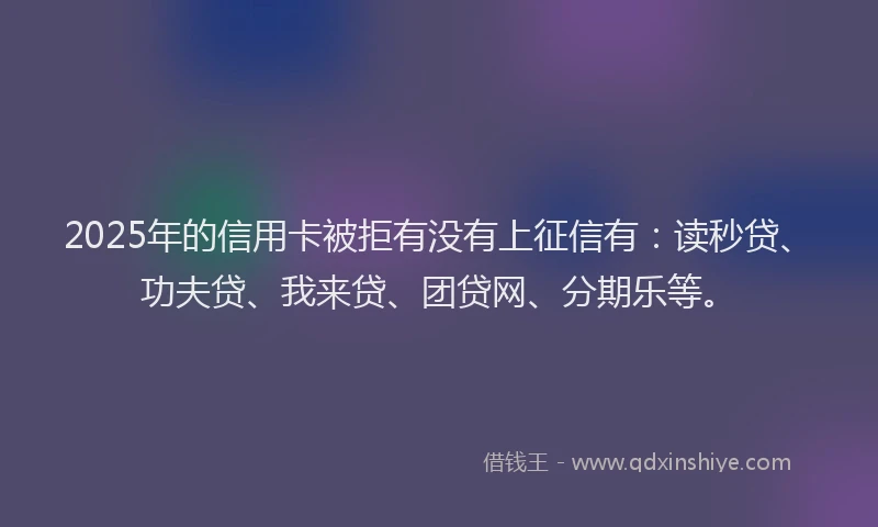 2025年的信用卡被拒有没有上征信有：读秒贷、功夫贷、我来贷、团贷网、分期乐等。
