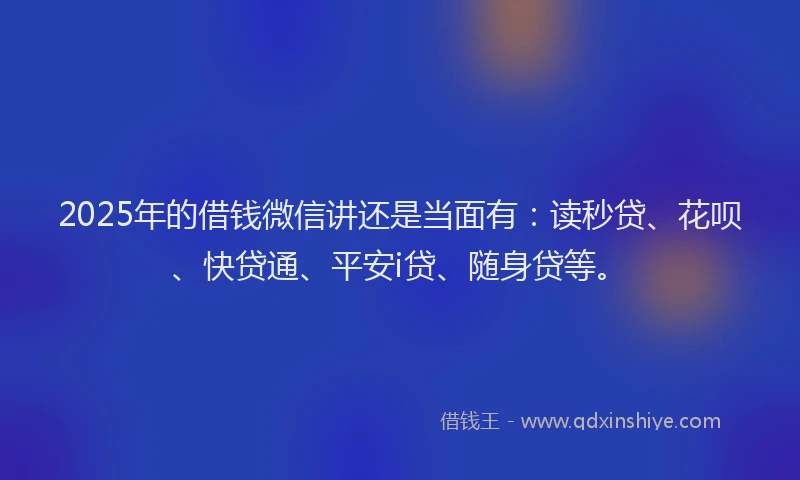 2025年的借钱微信讲还是当面有：读秒贷、花呗、快贷通、平安i贷、随身贷等。
