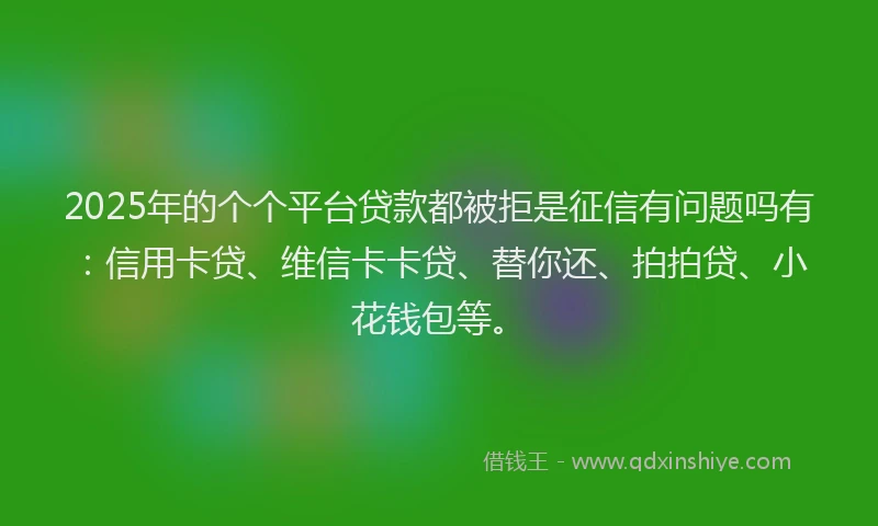 2025年的个个平台贷款都被拒是征信有问题吗有：信用卡贷、维信卡卡贷、替你还、拍拍贷、小花钱包等。