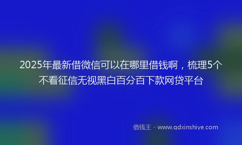 2025年最新借微信可以在哪里借钱啊，梳理5个不看征信无视黑白百分百下款网贷平台