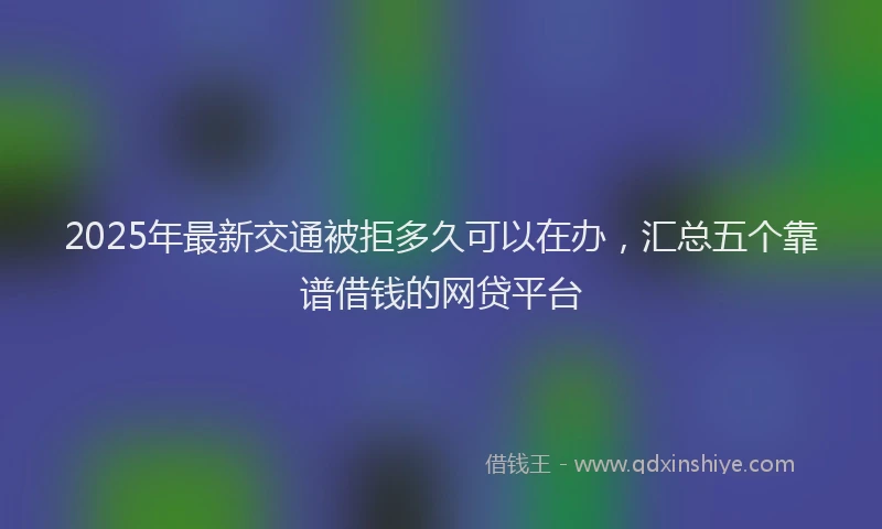 2025年最新交通被拒多久可以在办，汇总五个靠谱借钱的网贷平台