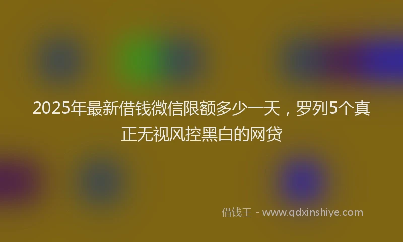 2025年最新借钱微信限额多少一天，罗列5个真正无视风控黑白的网贷