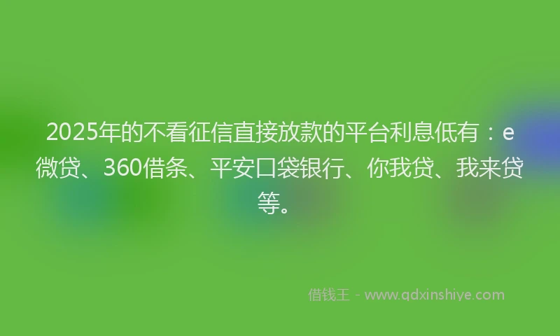 2025年的不看征信直接放款的平台利息低有：e微贷、360借条、平安口袋银行、你我贷、我来贷等。